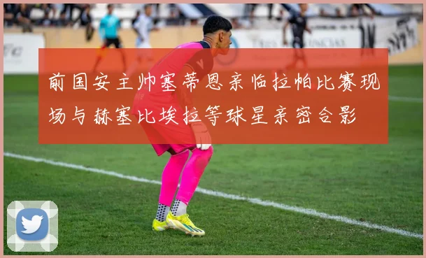 前国安主帅塞蒂恩亲临拉帕比赛现场与赫塞比埃拉等球星亲密合影
