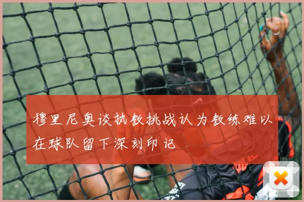 穆里尼奥谈执教挑战认为教练难以在球队留下深刻印记