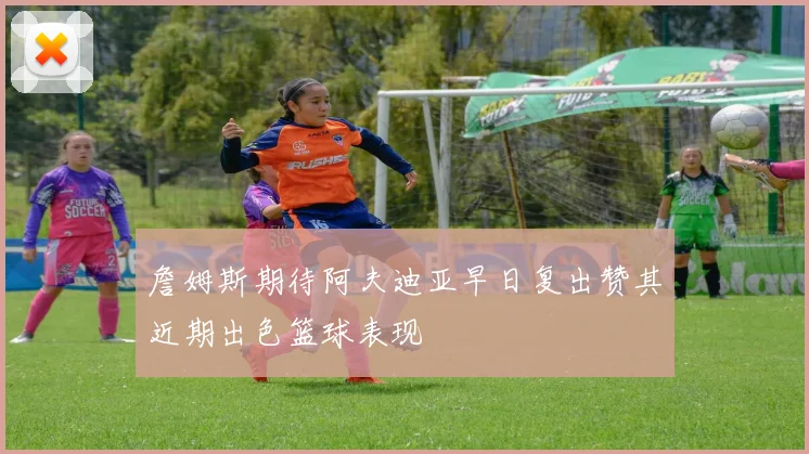 詹姆斯期待阿夫迪亚早日复出赞其近期出色篮球表现