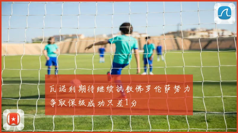 瓦诺利期待继续执教佛罗伦萨努力争取保级成功只差1分