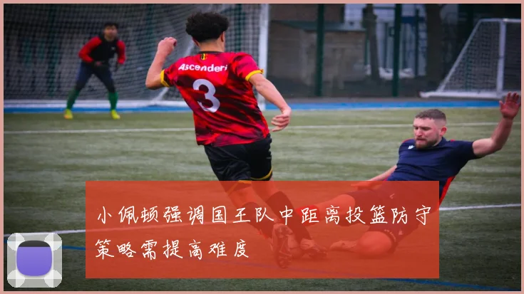 小佩顿强调国王队中距离投篮防守策略需提高难度