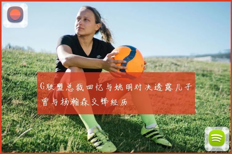 G联盟总裁回忆与姚明对决透露儿子曾与杨瀚森交锋经历