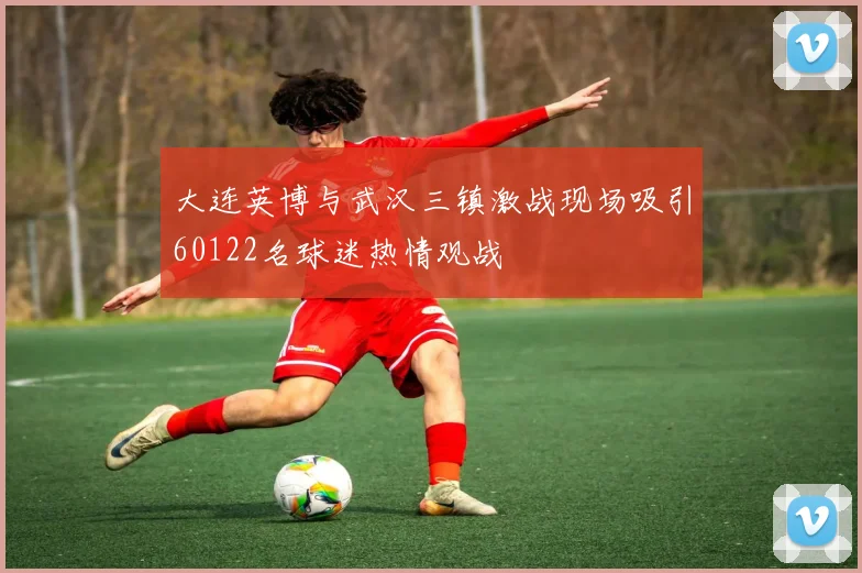 大连英博与武汉三镇激战现场吸引60122名球迷热情观战