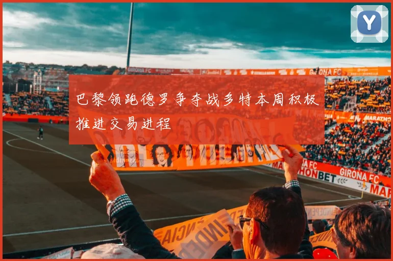 巴黎领跑德罗争夺战多特本周积极推进交易进程