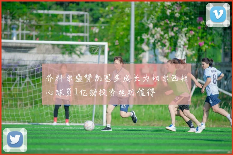 乔科尔盛赞凯塞多成长为切尔西核心球员1亿镑投资绝对值得