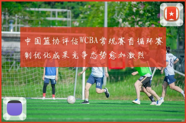 中国篮协评估WCBA常规赛首循环赛制优化成果竞争态势愈加激烈