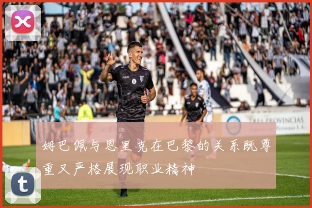 姆巴佩与恩里克在巴黎的关系既尊重又严格展现职业精神