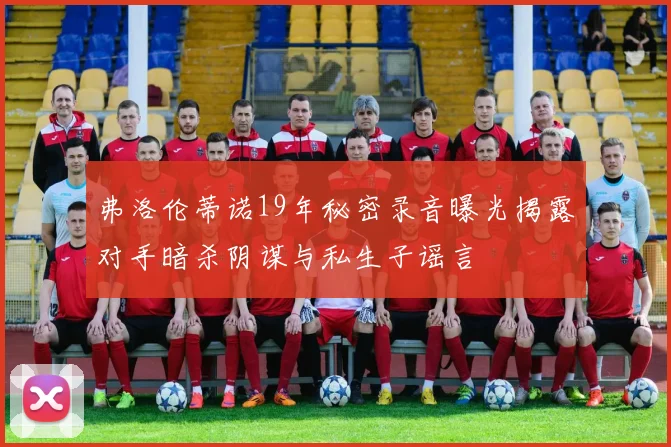 弗洛伦蒂诺19年秘密录音曝光揭露对手暗杀阴谋与私生子谣言