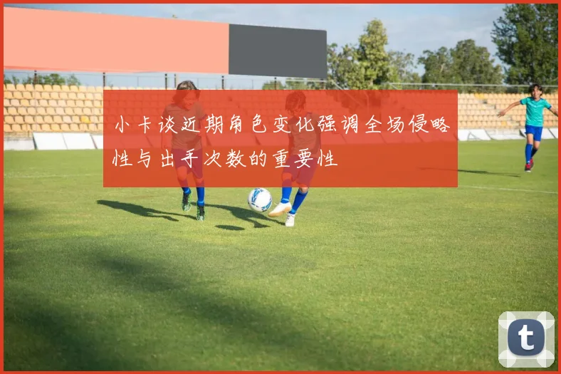 小卡谈近期角色变化强调全场侵略性与出手次数的重要性