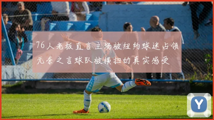 76人老板直言主场被纽约球迷占领无奈之言球队被横扫的真实感受