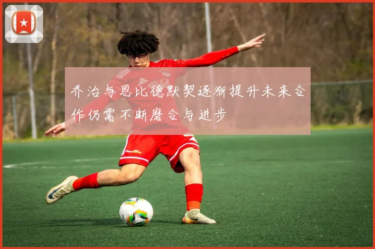 乔治与恩比德默契逐渐提升未来合作仍需不断磨合与进步