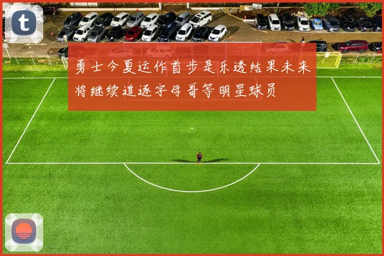 勇士今夏运作首步是乐透结果未来将继续追逐字母哥等明星球员