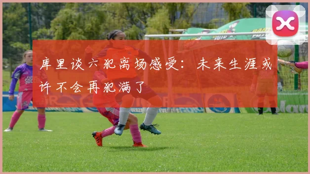 库里谈六犯离场感受：未来生涯或许不会再犯满了