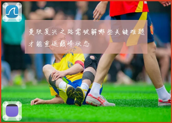 曼联复兴之路需破解哪些关键难题才能重返巅峰状态