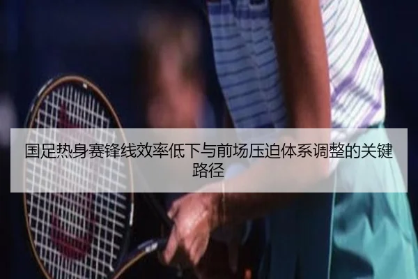 国足热身赛锋线效率低下与前场压迫体系调整的关键路径 - yaxin